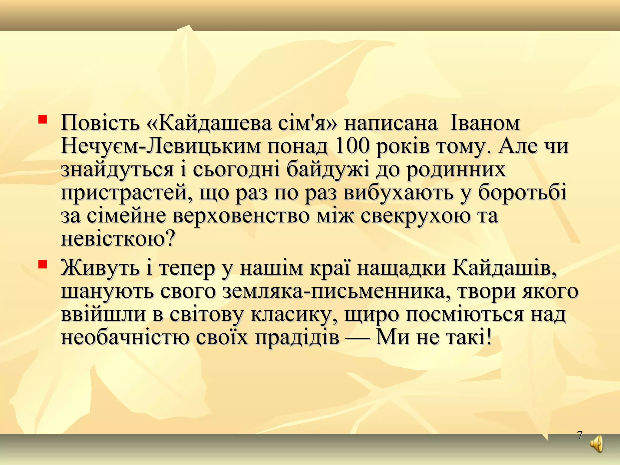 77
 Повість «Кайдашева сім'я» написана ІваномПовість «Кайдашева сім'я» написана Іваном
Нечуєм-Левицьким понад 100 років тому. Але чиНечуєм-Левицьким понад 100 років тому. Але чи
знайдуться і сьогодні байдужі до родиннихзнайдуться і сьогодні байдужі до родинних
пристрастей, що раз по раз вибухають у боротьбіпристрастей, що раз по раз вибухають у боротьбі
за сімейне верховенство між свекрухою таза сімейне верховенство між свекрухою та
невісткою?невісткою?
 Живуть і тепер у нашім краї нащадки Кайдашів,Живуть і тепер у нашім краї нащадки Кайдашів,
шанують свого земляка-письменника, твори якогошанують свого земляка-письменника, твори якого
ввійшли в світову класику, щиро посміються надввійшли в світову класику, щиро посміються над
необачністю своїх прадідів — Ми не такі!необачністю своїх прадідів — Ми не такі!
 