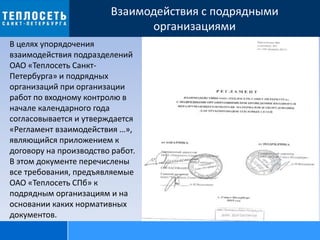 Взаимодействия с подрядными
организациями
В целях упорядочения
взаимодействия подразделений
ОАО «Теплосеть Санкт-
Петербурга» и подрядных
организаций при организации
работ по входному контролю в
начале календарного года
согласовывается и утверждается
«Регламент взаимодействия …»,
являющийся приложением к
договору на производство работ.
В этом документе перечислены
все требования, предъявляемые
ОАО «Теплосеть СПб» к
подрядным организациям и на
основании каких нормативных
документов.
 