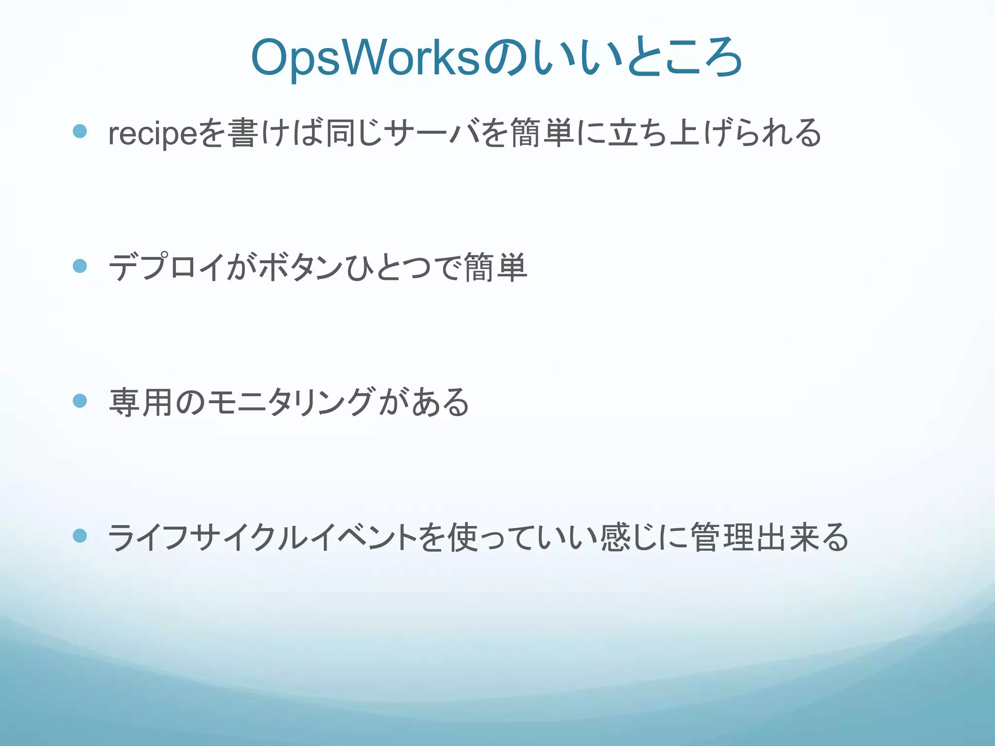 OpsWorksのいいところ
 recipeを書けば同じサーバを簡単に立ち上げられる
 デプロイがボタンひとつで簡単
 専用のモニタリングがある
 ライフサイクルイベントを使っていい感じに管理出来る
 