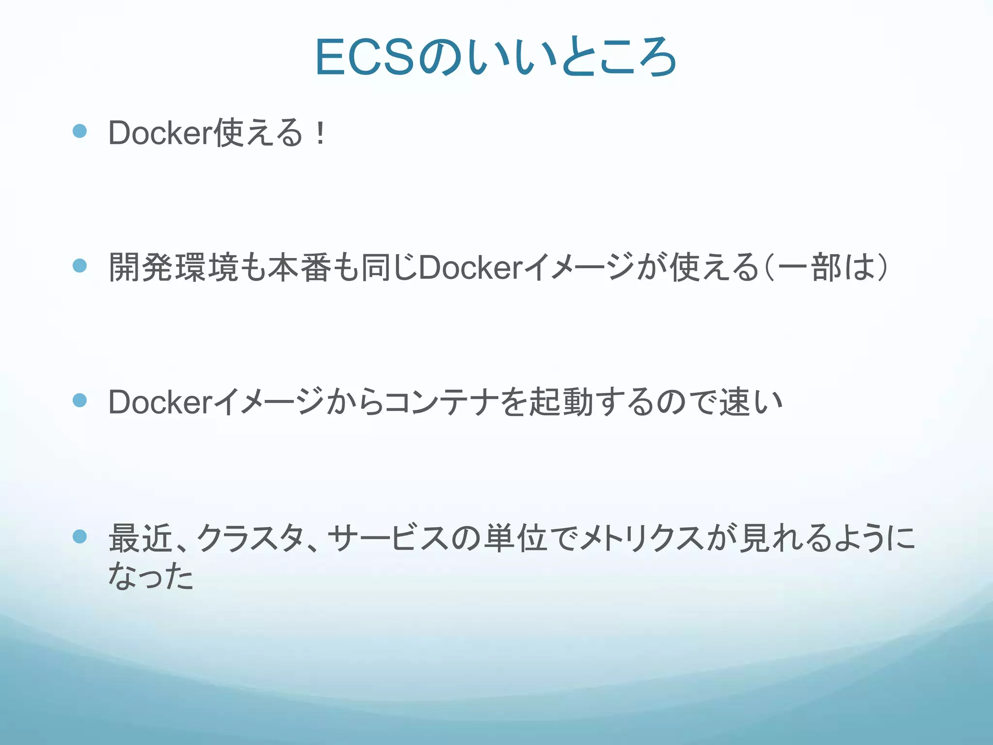 ECSのいいところ
 Docker使える！
 開発環境も本番も同じDockerイメージが使える（一部は）
 Dockerイメージからコンテナを起動するので速い
 最近、クラスタ、サービスの単位でメトリクスが見れるように
なった
 