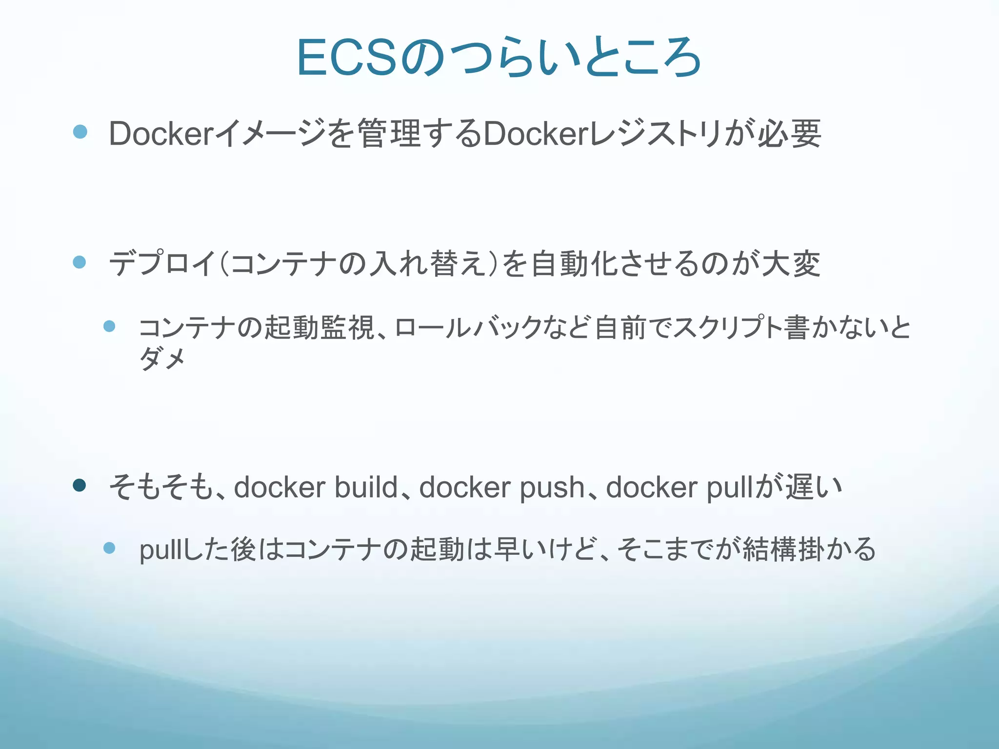 ECSのつらいところ
 Dockerイメージを管理するDockerレジストリが必要
 デプロイ（コンテナの入れ替え）を自動化させるのが大変
 コンテナの起動監視、ロールバックなど自前でスクリプト書かないと
ダメ
 そもそも、docker build、docker push、docker pullが遅い
 pullした後はコンテナの起動は早いけど、そこまでが結構掛かる
 