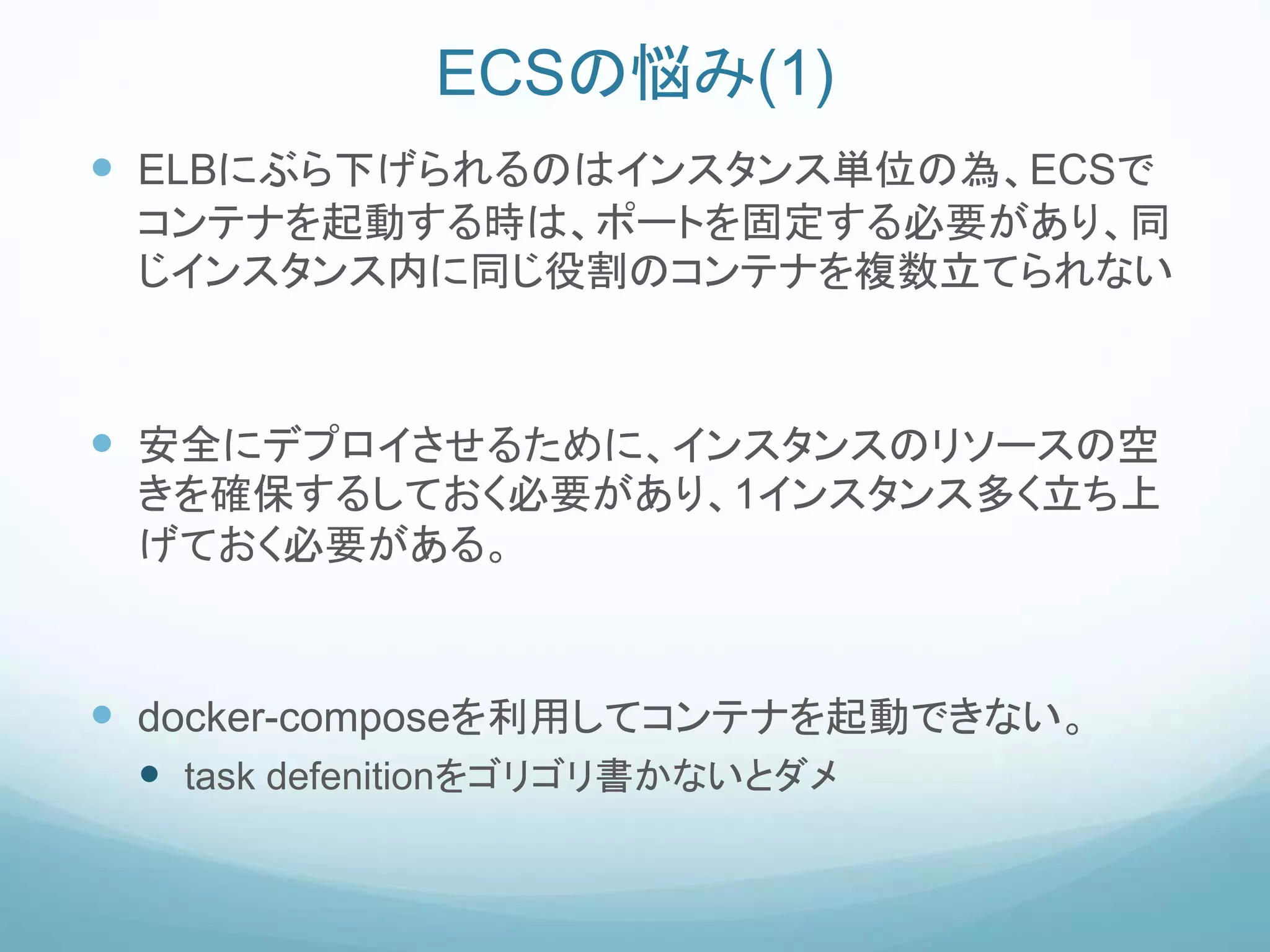 ECSの悩み(1)
 ELBにぶら下げられるのはインスタンス単位の為、ECSで
コンテナを起動する時は、ポートを固定する必要があり、同
じインスタンス内に同じ役割のコンテナを複数立てられない
 安全にデプロイさせるために、インスタンスのリソースの空
きを確保するしておく必要があり、1インスタンス多く立ち上
げておく必要がある。
 docker-composeを利用してコンテナを起動できない。
 task defenitionをゴリゴリ書かないとダメ
 