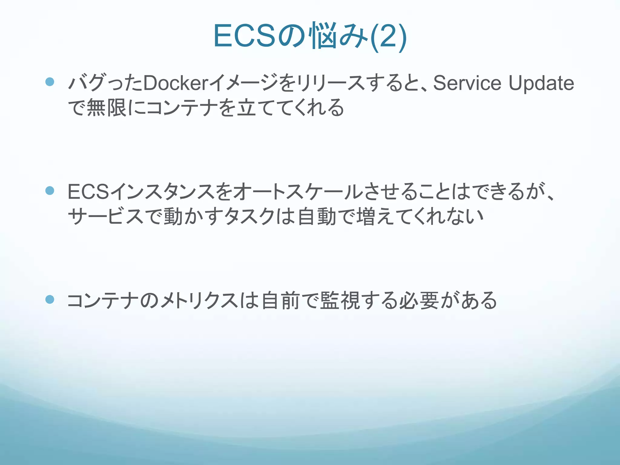 ECSの悩み(2)
 バグったDockerイメージをリリースすると、Service Update
で無限にコンテナを立ててくれる
 ECSインスタンスをオートスケールさせることはできるが、
サービスで動かすタスクは自動で増えてくれない
 コンテナのメトリクスは自前で監視する必要がある
 