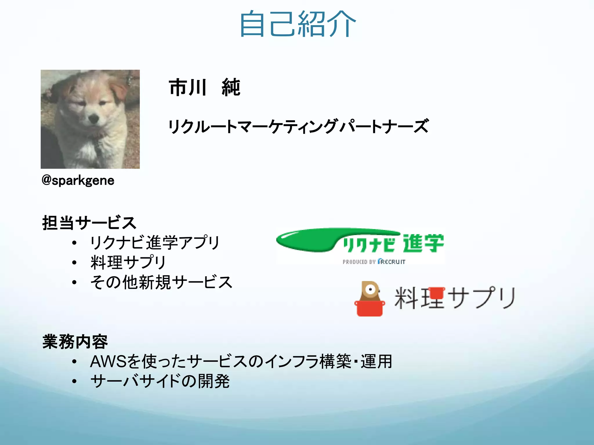 自己紹介
市川 純
リクルートマーケティングパートナーズ
@sparkgene
担当サービス
• リクナビ進学アプリ
• 料理サプリ
• その他新規サービス
業務内容
• AWSを使ったサービスのインフラ構築・運用
• サーバサイドの開発
 