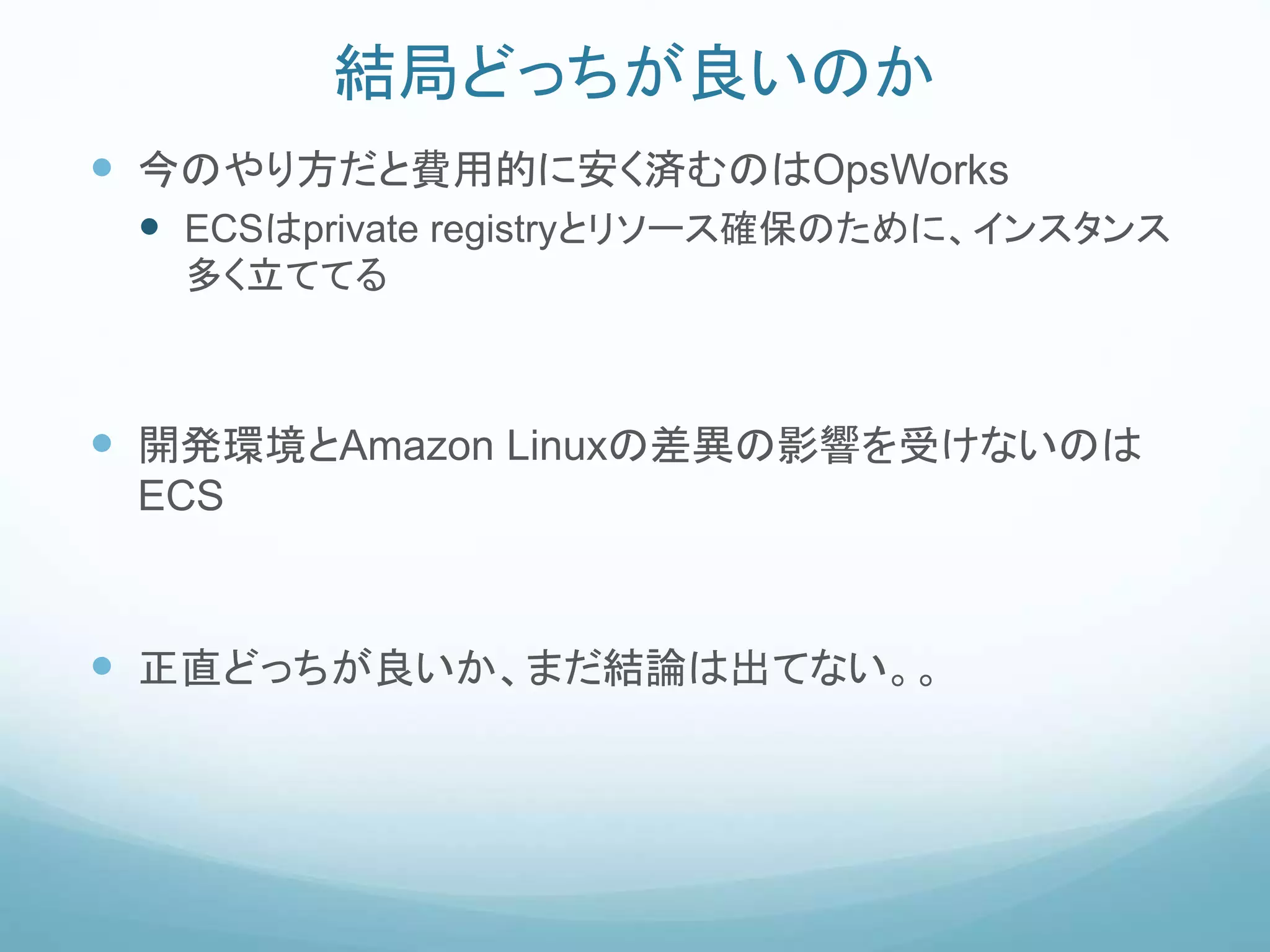 結局どっちが良いのか
 今のやり方だと費用的に安く済むのはOpsWorks
 ECSはprivate registryとリソース確保のために、インスタンス
多く立ててる
 開発環境とAmazon Linuxの差異の影響を受けないのは
ECS
 正直どっちが良いか、まだ結論は出てない。。
 