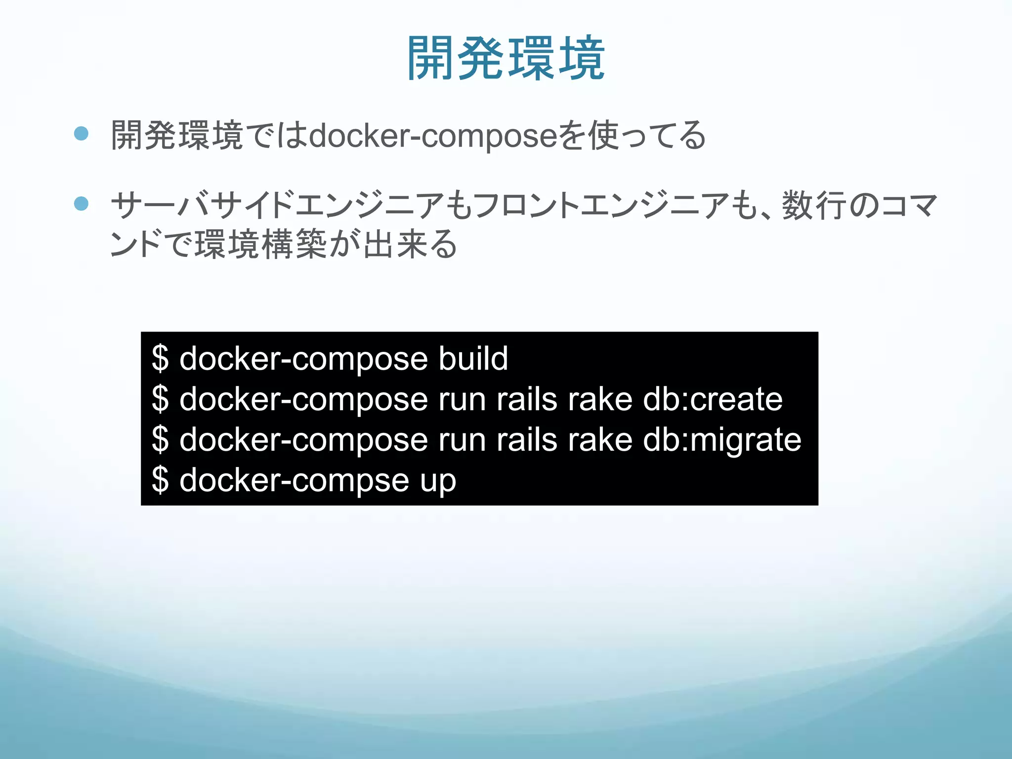 開発環境
 開発環境ではdocker-composeを使ってる
 サーバサイドエンジニアもフロントエンジニアも、数行のコマ
ンドで環境構築が出来る
$ docker-compose build
$ docker-compose run rails rake db:create
$ docker-compose run rails rake db:migrate
$ docker-compse up
 