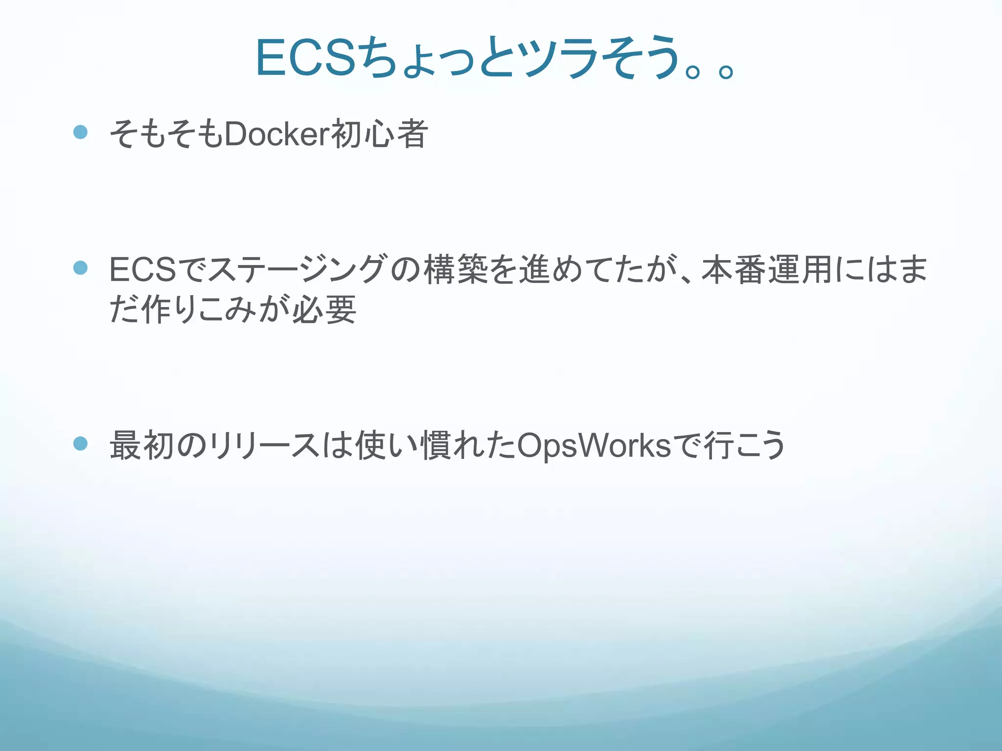 ECSちょっとツラそう。。
 そもそもDocker初心者
 ECSでステージングの構築を進めてたが、本番運用にはま
だ作りこみが必要
 最初のリリースは使い慣れたOpsWorksで行こう
 
