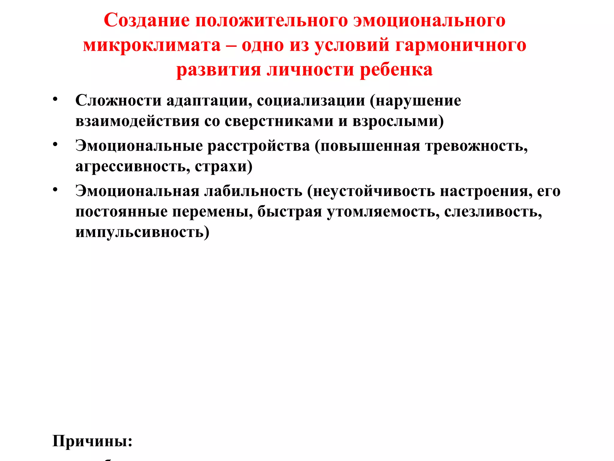 Создание положительного эмоционального
микроклимата – одно из условий гармоничного
развития личности ребенка
• Сложности адаптации, социализации (нарушение
взаимодействия со сверстниками и взрослыми)
• Эмоциональные расстройства (повышенная тревожность,
агрессивность, страхи)
• Эмоциональная лабильность (неустойчивость настроения, его
постоянные перемены, быстрая утомляемость, слезливость,
импульсивность)
Причины:
 