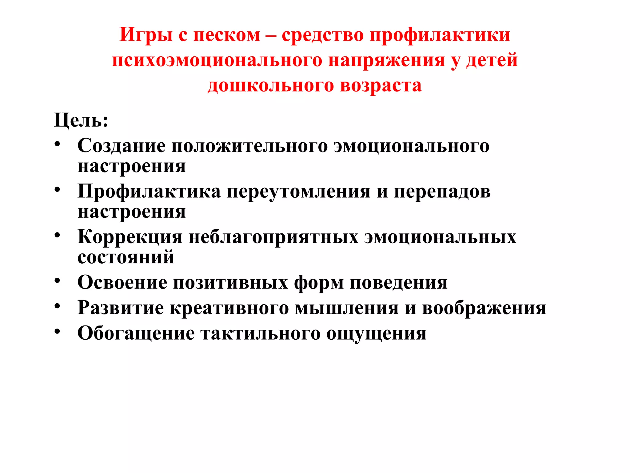 Игры с песком – средство профилактики
психоэмоционального напряжения у детей
дошкольного возраста
Цель:
• Создание положительного эмоционального
настроения
• Профилактика переутомления и перепадов
настроения
• Коррекция неблагоприятных эмоциональных
состояний
• Освоение позитивных форм поведения
• Развитие креативного мышления и воображения
• Обогащение тактильного ощущения
 