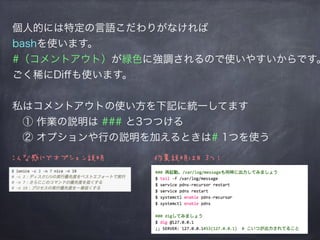 個人的には特定の言語こだわりがなければ
bashを使います。
#（コメントアウト）が緑色に強調されるので使いやすいからです。
ごく稀にDiﬀも使います。
私はコメントアウトの使い方を下記に統一してます
 ① 作業の説明は ### と3つつける
 ② オプションや行の説明を加えるときは# 1つを使う
こんな感じでオプション説明 作業説明は# 3つ！
 