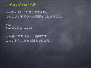 3. プロンプトは$で統一
rootだと#だったりしますよね。
でもコメントアウトと見誤ってしまうので、
[root]
$ service httpd restart
とかで統一してあげると、親切です
コマンド入力忘れも減るでしょう。
 