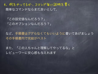 4. 何をやってるか、コマンド毎に説明を書く
簡単なコマンドならまだ良いとして、
「この設定値なんだろう？」
「このオプションなんだろう？」
など、手順書はググらなくてもいいように書いてあげましょう
その手順書内で完結がベスト
また、「この人ちゃんと理解してやってるな」と
レビューワーに安心感も与えれます
 