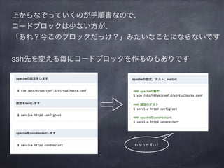 上からなぞっていくのが手順書なので、
コードブロックは少ない方が、
「あれ？今このブロックだっけ？」みたいなことにならないです
ssh先を変える毎にコードブロックを作るのもありです
わかりやすい！
 