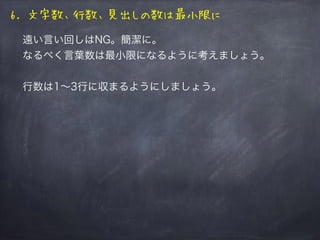 遠い言い回しはNG。簡潔に。
なるべく言葉数は最小限になるように考えましょう。
行数は1∼3行に収まるようにしましょう。（ベストは1行）
例をあげると、
のほうが言葉が短いので見易いです。
「そのまま打ったコマンド貼り付けたほうが楽」
と編集が億劫になるかもしれませんが、めげずに！
6. 文字数、行数、見出しの数は最小限に
こっちより こっち！
 