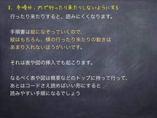 8. 手順外、内で行ったり来たりしないようにする
行ったり来たりすると、読みにくくなります。
手順書は縦になぞっていくので、
縦はもちろん、横の行ったり来たりの動きは
あまり入れないほうがいいです。
それは表や図の挿入でも起こります。
なるべく表や図は概要などのトップに持って行って、
あとはコードさえ読めばいい形にすると
読みやすい手順になるでしょう
 
