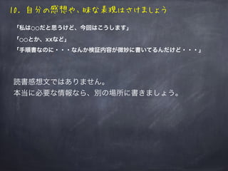 10. 自分の感想や、昧な表現はさけましょう
「私は⚪⚪だと思うけど、今回はこうします」
「⚪⚪とか、xxなど」
「手順書なのに・・・なんか検証内容が微妙に書いてるんだけど・・・」
読書感想文ではありません。
本当に必要な情報なら、別の場所に書きましょう。
 