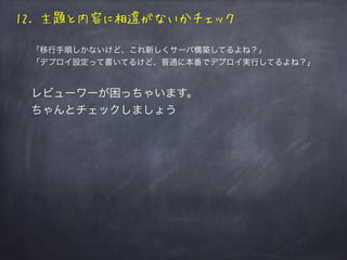 12. 主題と内容に相違がないかチェック
「移行手順しかないけど、これ新しくサーバ構築してるよね？」
「デプロイ設定って書いてるけど、普通に本番でデプロイ実行してるよね？」
レビューワーが困っちゃいます。
ちゃんとチェックしましょう
 