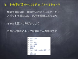 13. 手順書が置かれてるディレクトリをチェック
構築手順なのに、障害対応のところにあったり
スポット手順なのに、汎用手順類にあったり
ちゃんと置いてあげましょう
ちなみに弊社のトップ階層はこんな感じです
 