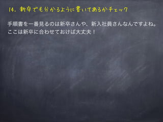 14. 新卒でも分かるように書いてあるかチェック
手順書を一番見るのは新卒さんや、新入社員さんなんですよね。
ここは新卒に合わせておけば大丈夫！
 