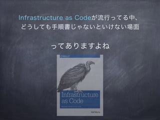 Infrastructure as Codeが流行ってる中、
どうしても手順書じゃないといけない場面
ってありますよね
 