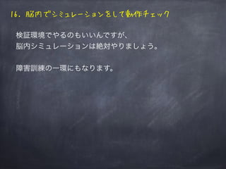 16. 脳内でシミュレーションをして動作チェック
検証環境でやるのもいいんですが、
脳内シミュレーションは絶対やりましょう。
障害訓練の一環にもなります。
 