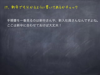 まとめると
1. 書き方を統一しよう
2. コードブロックにはsyntaxハイライトをつけよう
3. プロンプトは$で統一
4. 何をやってるか、コマンド毎に説明を書く
5. 手順書内完結を目指す
6. 文字数、行数、見出しの数は最小限に
7. ルー語禁止
8. 手順外、内で行ったり来たりしないようにする
9. 分岐が多いなら別の手順書に書きましょう
10.自分の感想や、昧な表現はさけましょう
11. 図は線は太く少なく、文字も太く見やすく
[チェック編]
12. 主題と内容に相違がないかチェック
13. 手順書が置かれてるディレクトリをチェック
14. 新卒でも分かるように書いてあるかチェック
15. 誤字脱字がないかチェック
16. 脳内でシミュレーションをして動作チェック
 