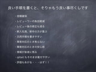 良い手順を書くと、そりゃもう良い事尽くしです
・信頼確保
・レビューワーの負荷軽減
・レビュー後の修正も減る
・新入社員、新卒の方が喜ぶ
・汎用手順を書きやすい
・障害対応のとき焦らない
・障害対応のときの安心感
・情報が後者に残る
・qiitaにもそのまま載せやすい
・評価もあがる・・・はず！！
 