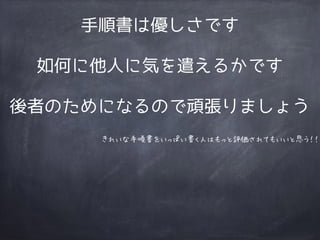 手順書は優しさです
如何に他人に気を遣えるかです
後者のためになるので頑張りましょう
きれいな手順書をいっぱい書く人はもっと評価されてもいいと思う！！
 