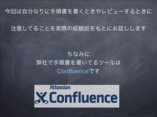 今回は自分なりに手順書を書くときやレビューするときに
注意してることを実際の経験談をもとにお話しします
ちなみに
弊社で手順書を書いてるツールは
Conﬂuenceです
 