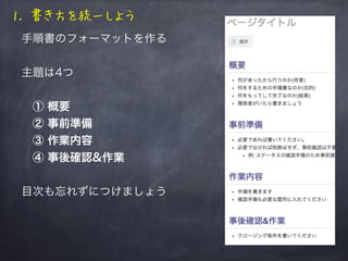 1. 書き方を統一しよう
手順書のフォーマットを作る
主題は4つ
 ① 概要
 ② 事前準備
 ③ 作業内容
 ④ 事後確認&作業
目次も忘れずにつけましょう
 