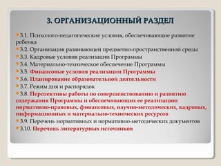 3. ОРГАНИЗАЦИОННЫЙ РАЗДЕЛ3. ОРГАНИЗАЦИОННЫЙ РАЗДЕЛ
3.1. Психолого-педагогические условия, обеспечивающие развитие
ребенка
3.2. Организация развивающей предметно-пространственной среды
3.3. Кадровые условия реализации Программы
3.4. Материально-техническое обеспечение Программы
3.5. Финансовые условия реализации Программы
3.6. Планирование образовательной деятельности
3.7. Режим дня и распорядок
3.8. Перспективы работы по совершенствованию и развитию
содержания Программы и обеспечивающих ее реализацию
нормативно-правовых, финансовых, научно-методических, кадровых,
информационных и материально-технических ресурсов
3.9. Перечень нормативных и нормативно-методических документов
3.10. Перечень литературных источников
 