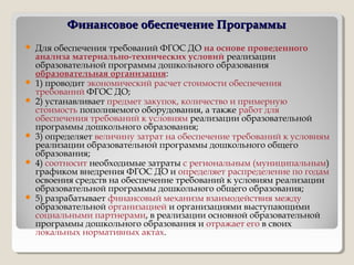 Финансовое обеспечение ПрограммыФинансовое обеспечение Программы
 Для обеспечения требований ФГОС ДО на основе проведенного
анализа материально-технических условий реализации
образовательной программы дошкольного образования
образовательная организация:
 1) проводит экономический расчет стоимости обеспечения
требований ФГОС ДО;
 2) устанавливает предмет закупок, количество и примерную
стоимость пополняемого оборудования, а также работ для
обеспечения требований к условиям реализации образовательной
программы дошкольного образования;
 3) определяет величину затрат на обеспечение требований к условиям
реализации образовательной программы дошкольного общего
образования;
 4) соотносит необходимые затраты с региональным (муниципальным)
графиком внедрения ФГОС ДО и определяет распределение по годам
освоения средств на обеспечение требований к условиям реализации
образовательной программы дошкольного общего образования;
 5) разрабатывает финансовый механизм взаимодействия между
образовательной организацией и организациями выступающими
социальными партнерами, в реализации основной образовательной
программы дошкольного образования и отражает его в своих
локальных нормативных актах.
 