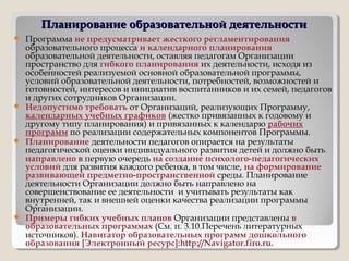 Планирование образовательной деятельностиПланирование образовательной деятельности
 Программа не предусматривает жесткого регламентирования
образовательного процесса и календарного планирования
образовательной деятельности, оставляя педагогам Организации
пространство для гибкого планирования их деятельности, исходя из
особенностей реализуемой основной образовательной программы,
условий образовательной деятельности, потребностей, возможностей и
готовностей, интересов и инициатив воспитанников и их семей, педагогов
и других сотрудников Организации.
 Недопустимо требовать от Организаций, реализующих Программу,
календарных учебных графиков (жестко привязанных к годовому и
другому типу планирования) и привязанных к календарю рабочих
программ по реализации содержательных компонентов Программы.
 Планирование деятельности педагогов опирается на результаты
педагогической оценки индивидуального развития детей и должно быть
направлено в первую очередь на создание психолого-педагогических
условий для развития каждого ребенка, в том числе, на формирование
развивающей предметно-пространственной среды. Планирование
деятельности Организации должно быть направлено на
совершенствование ее деятельности и учитывать результаты как
внутренней, так и внешней оценки качества реализации программы
Организации.
 Примеры гибких учебных планов Организации представлены в
образовательных программах (См. п. 3.10.Перечень литературных
источников). Навигатор образовательных программ дошкольного
образования [Электронный ресурс]:http://Navigator.firo.ru.
 