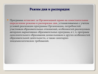 Режим дня и распорядокРежим дня и распорядок
 Программа оставляет за Организацией право на самостоятельное
определение режима и распорядка дня, устанавливаемых с учетом
условий реализации программы Организации, потребностей
участников образовательных отношений, особенностей реализуемых
авторских вариативных образовательных программ, в т. ч. программ
дополнительного образования дошкольников и других особенностей
образовательной деятельности, а также санитарно-
эпидемиологических требований.
 