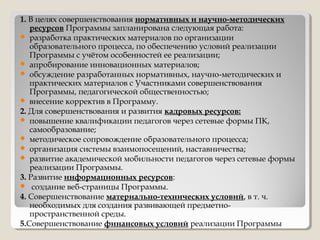 1. В целях совершенствования нормативных и научно-методических
ресурсов Программы запланирована следующая работа:
 разработка практических материалов по организации
образовательного процесса, по обеспечению условий реализации
Программы с учётом особенностей ее реализации;
 апробирование инновационных материалов;
 обсуждение разработанных нормативных, научно-методических и
практических материалов с Участниками совершенствования
Программы, педагогической общественностью;
 внесение корректив в Программу.
2. Для совершенствования и развития кадровых ресурсов:
 повышение квалификации педагогов через сетевые формы ПК,
самообразование;
 методическое сопровождение образовательного процесса;
 организация системы взаимопосещений, наставничества;
 развитие академической мобильности педагогов через сетевые формы
реализации Программы.
3. Развитие информационных ресурсов:
 создание веб-страницы Программы.
4. Совершенствование материально-технических условий, в т. ч.
необходимых для создания развивающей предметно-
пространственной среды.
5.Совершенствование финансовых условий реализации Программы
 