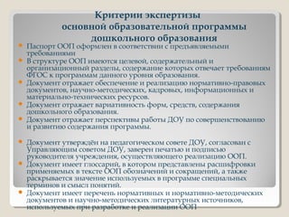 Критерии экспертизы
основной образовательной программы
дошкольного образования
 Паспорт ООП оформлен в соответствии с предъявляемыми
требованиями
 В структуре ООП имеются целевой, содержательный и
организационный разделы, содержание которых отвечает требованиям
ФГОС к программам данного уровня образования.
 Документ отражает обеспечение и реализацию нормативно-правовых
документов, научно-методических, кадровых, информационных и
материально-технических ресурсов.
 Документ отражает вариативность форм, средств, содержания
дошкольного образования.
 Документ отражает перспективы работы ДОУ по совершенствованию
и развитию содержания программы.
 Документ утверждён на педагогическом совете ДОУ, согласован с
Управляющим советом ДОУ, заверен печатью и подписью
руководителя учреждения, осуществляющего реализацию ООП.
 Документ имеет глоссарий, в котором представлены расшифровки
применяемых в тексте ООП обозначений и сокращений, а также
раскрывается значение используемых в программе специальных
терминов и смысл понятий.
 Документ имеет перечень нормативных и нормативно-методических
документов и научно-методических литературных источников,
используемых при разработке и реализации ООП
 