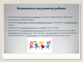 Возможности для развития ребенкаВозможности для развития ребенка
 повышение ценностного статуса детства в современном обществе;
 достижения цивилизации;
 создание новых форм и видов развивающих сред, способных мотивировать
детей;
 появление коммуникационных и сетевых технологий;
 расширение инновационных программ профессиональной подготовки
педагогов и воспитателей, обладающих мастерством коммуникативной
компетентности и искусством мотивирования поведения детей.
 