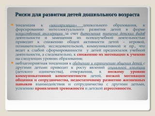 Риски для развития детей дошкольного возрастаРиски для развития детей дошкольного возраста
 тенденция к «школяризации» дошкольного образования, к
форсированию интеллектуального развития детей в форме
искусственной акселерации за счет вытеснения типично детских видов
деятельности и замещения их псевдоучебной деятельностью
приводит к снижению общей активности детей – игровой,
познавательной, исследовательской, коммуникативной и пр., что
ведет к слабой сформированности у детей предпосылок учебной
деятельности, а следовательно, к снижению их мотивации к учению
на следующих уровнях образования;
 неблагоприятная тенденция к обеднению и ограничению общения детей с
другими детьми приводит к росту явлений социальной изоляции
(детского одиночества), отвержения, к низкому уровню
коммуникативной компетентности детей, низкой мотивации
общения и сотрудничества, недостаточному развитию жизненных
навыков взаимодействия и сотрудничества с другими детьми,
усилению проявлений тревожности и детской агрессивности.
 