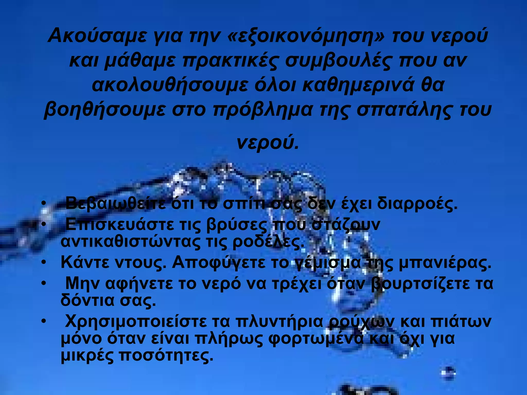 Ακούσαμε για την «εξοικονόμηση» του νερού
και μάθαμε πρακτικές συμβουλές που αν
ακολουθήσουμε όλοι καθημερινά θα
βοηθήσουμε στο πρόβλημα της σπατάλης του
νερού.
• Βεβαιωθείτε ότι το σπίτι σας δεν έχει διαρροές.
• Επισκευάστε τις βρύσες που στάζουν
αντικαθιστώντας τις ροδέλες.
• Κάντε ντους. Αποφύγετε το γέμισμα της μπανιέρας.
• Μην αφήνετε το νερό να τρέχει όταν βουρτσίζετε τα
δόντια σας.
• Χρησιμοποιείστε τα πλυντήρια ρούχων και πιάτων
μόνο όταν είναι πλήρως φορτωμένα και όχι για
μικρές ποσότητες.
 