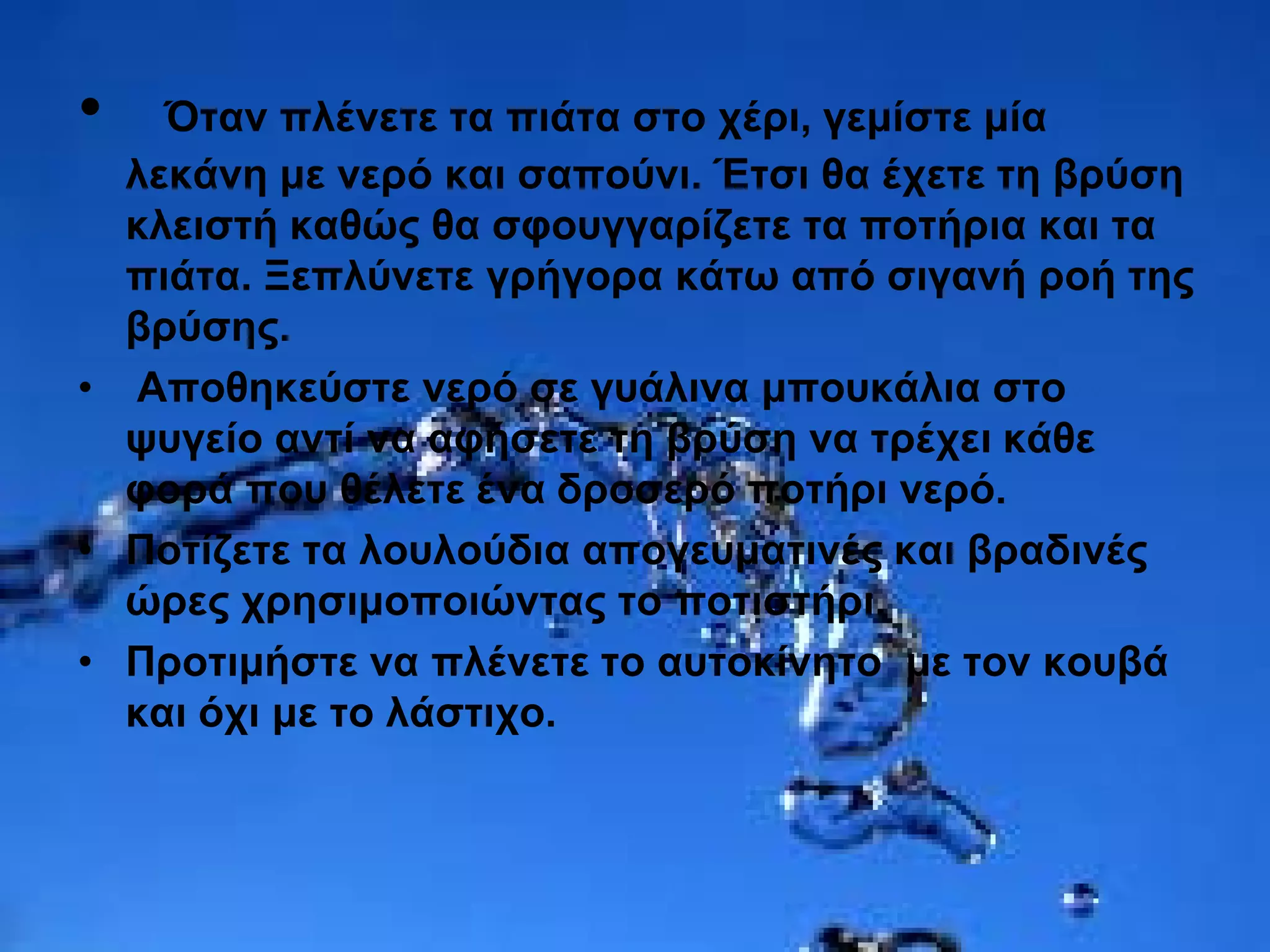 • Όταν πλένετε τα πιάτα στο χέρι, γεμίστε μία
λεκάνη με νερό και σαπούνι. Έτσι θα έχετε τη βρύση
κλειστή καθώς θα σφουγγαρίζετε τα ποτήρια και τα
πιάτα. Ξεπλύνετε γρήγορα κάτω από σιγανή ροή της
βρύσης.
• Αποθηκεύστε νερό σε γυάλινα μπουκάλια στο
ψυγείο αντί να αφήσετε τη βρύση να τρέχει κάθε
φορά που θέλετε ένα δροσερό ποτήρι νερό.
• Ποτίζετε τα λουλούδια απογευματινές και βραδινές
ώρες χρησιμοποιώντας το ποτιστήρι.
• Προτιμήστε να πλένετε το αυτοκίνητο με τον κουβά
και όχι με το λάστιχο.
 