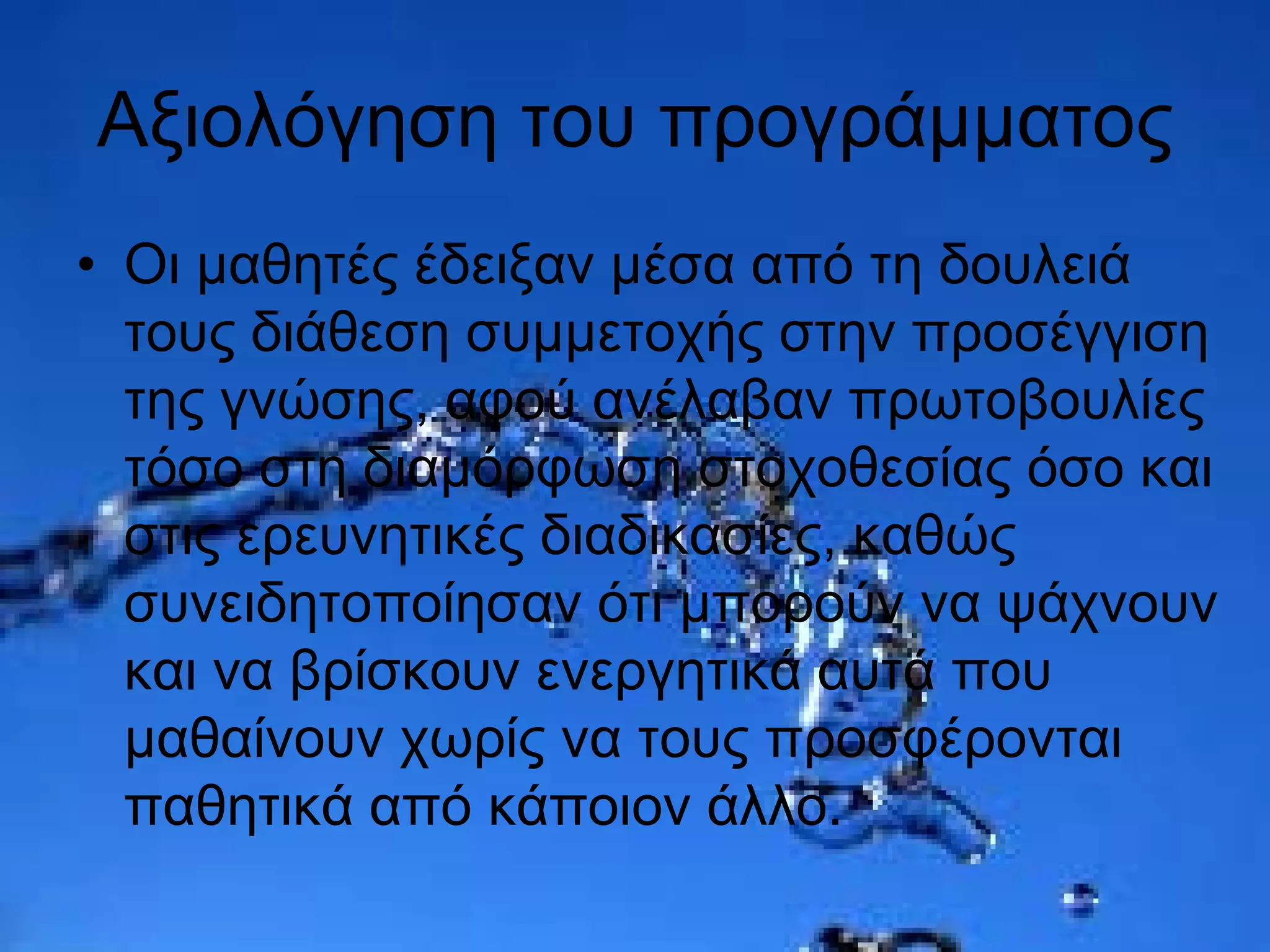 Αξιολόγηση του προγράμματος
• Οι μαθητές έδειξαν μέσα από τη δουλειά
τους διάθεση συμμετοχής στην προσέγγιση
της γνώσης, αφού ανέλαβαν πρωτοβουλίες
τόσο στη διαμόρφωση στοχοθεσίας όσο και
στις ερευνητικές διαδικασίες, καθώς
συνειδητοποίησαν ότι μπορούν να ψάχνουν
και να βρίσκουν ενεργητικά αυτά που
μαθαίνουν χωρίς να τους προσφέρονται
παθητικά από κάποιον άλλο.
 
