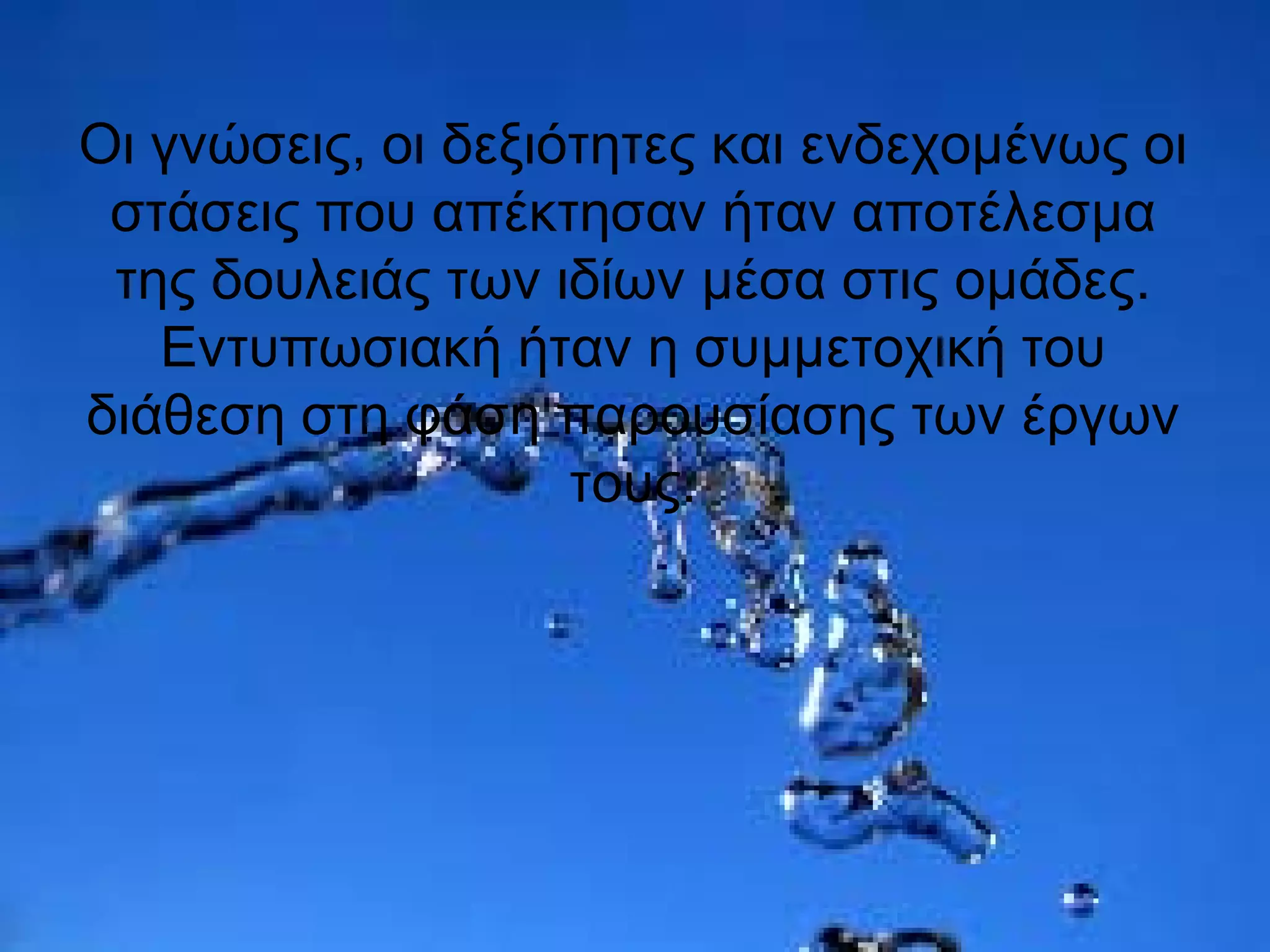 Οι γνώσεις, οι δεξιότητες και ενδεχομένως οι
στάσεις που απέκτησαν ήταν αποτέλεσμα
της δουλειάς των ιδίων μέσα στις ομάδες.
Εντυπωσιακή ήταν η συμμετοχική του
διάθεση στη φάση παρουσίασης των έργων
τους.
 