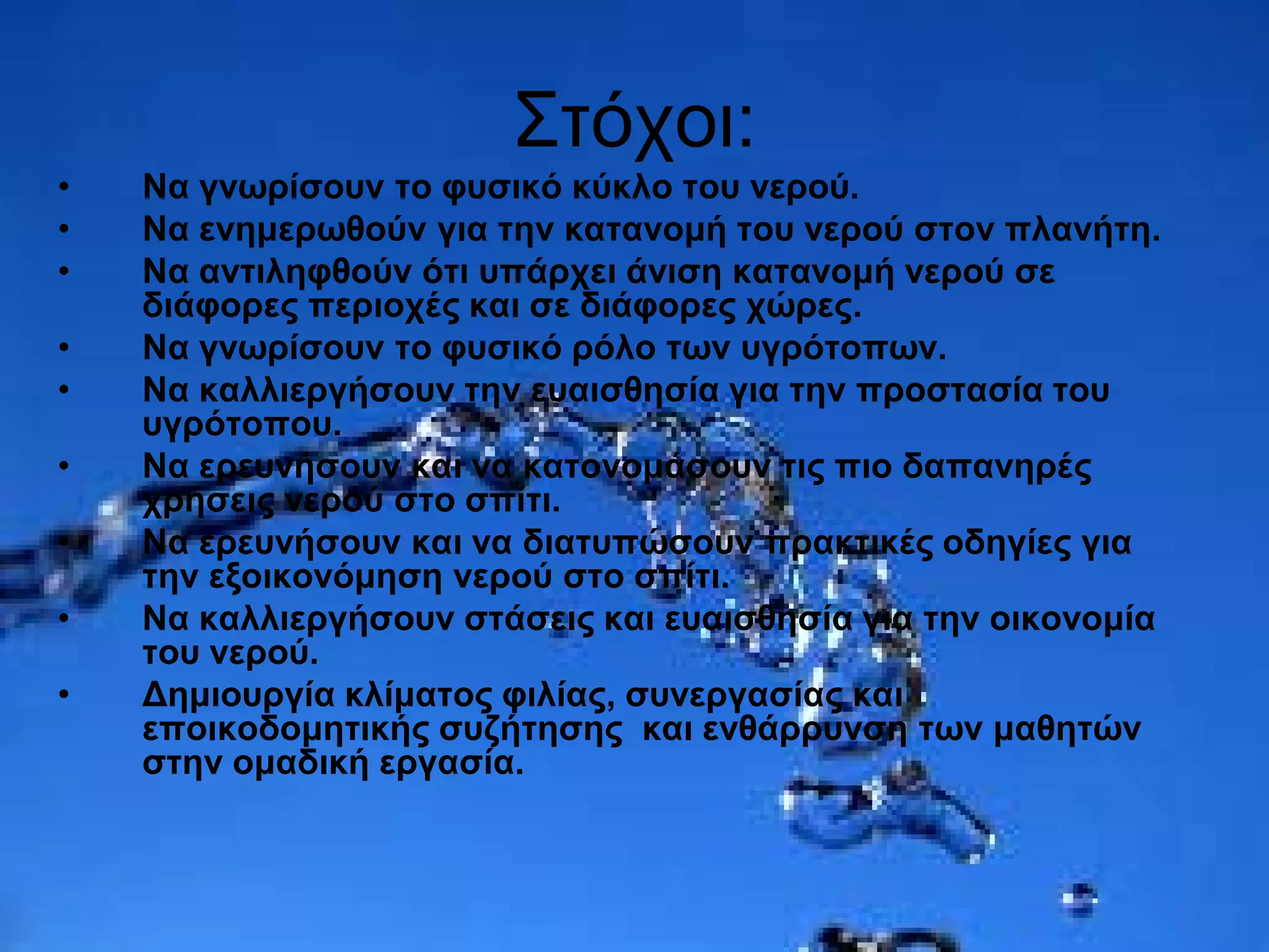 Στόχοι:
• Να γνωρίσουν το φυσικό κύκλο του νερού.
• Να ενημερωθούν για την κατανομή του νερού στον πλανήτη.
• Να αντιληφθούν ότι υπάρχει άνιση κατανομή νερού σε
διάφορες περιοχές και σε διάφορες χώρες.
• Να γνωρίσουν το φυσικό ρόλο των υγρότοπων.
• Να καλλιεργήσουν την ευαισθησία για την προστασία του
υγρότοπου.
• Να ερευνήσουν και να κατονομάσουν τις πιο δαπανηρές
χρήσεις νερού στο σπίτι.
• Να ερευνήσουν και να διατυπώσουν πρακτικές οδηγίες για
την εξοικονόμηση νερού στο σπίτι.
• Να καλλιεργήσουν στάσεις και ευαισθησία για την οικονομία
του νερού.
• Δημιουργία κλίματος φιλίας, συνεργασίας και
εποικοδομητικής συζήτησης και ενθάρρυνση των μαθητών
στην ομαδική εργασία.
 