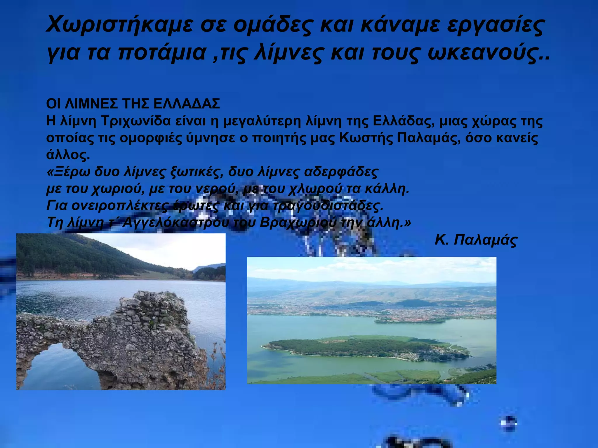 Χωριστήκαμε σε ομάδες και κάναμε εργασίες
για τα ποτάμια ,τις λίμνες και τους ωκεανούς..
ΟΙ ΛΙΜΝΕΣ ΤΗΣ ΕΛΛΑΔΑΣ
Η λίμνη Τριχωνίδα είναι η μεγαλύτερη λίμνη της Ελλάδας, μιας χώρας της
οποίας τις ομορφιές ύμνησε ο ποιητής μας Κωστής Παλαμάς, όσο κανείς
άλλος.
«Ξέρω δυο λίμνες ξωτικές, δυο λίμνες αδερφάδες
με του χωριού, με του νερού, με του χλωρού τα κάλλη.
Για ονειροπλέκτες έρωτες και για τραγουδιστάδες.
Τη λίμνη τ΄ Αγγελόκαστρου του Βραχωριού την άλλη.»
Κ. Παλαμάς
 