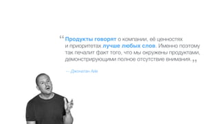 Продукты говорят о компании, её ценностях
и приоритетах лучше любых слов. Именно поэтому
так печалит факт того, что мы окружены продуктами,
демонстрирующими полное отсутствие внимания.
— Джонатан Айв
“
”
 