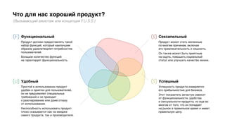 Что для нас хороший продукт?
(Вызывающий ажиотаж или концепция F.U.S.S.)
Сексапильный
Продукт может стать желанным
по многим причинам, включая
его привлекательность и няшность.
Он также может быть приятным
на ощупь, повышать социальный
статус или улучшать качество жизни.
Успешный
Успешность продукта измеряется
его прибыльностью для бизнеса.
Этот показатель зачастую зависит
от функциональности, удобства
и сексуальности продукта, но еще во
многом от того, что он попадает
на рынок в правильное время и имеет
правильную цену.
Удобный
Простой в использовании продукт
удобен и приятен для пользователей,
он не предъявляет специальных
требований и не приводит
к разочарованию или даже отказу
от использования.
Неспособность использовать продукт
плохо сказывается как на имидже
самого продукта, так и производителя.
Функциональный
Продукт должен предоставлять такой
набор функций, который наилучшим
образом удовлетворяет потребностям
пользователей.
Большое количество функций
не гарантирует функциональность.
 