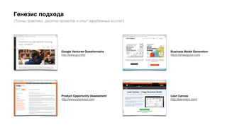 Генезис подхода
(Тонны практики, десятки проектов и опыт зарубежных коллег)
Lean Canvas
http://leanstack.com/
Product Opportunity Assessment
http://www.svproduct.com
Business Model Generation
https://strategyzer.com/
Google Ventures Questionnaire
http://www.gv.com/
 