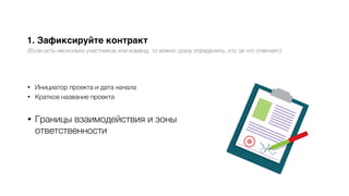 1. Зафиксируйте контракт
(Если есть несколько участников или команд, то важно сразу определить, кто за что отвечает)
• Инициатор проекта и дата начала
• Краткое название проекта
• Границы взаимодействия и зоны
ответственности
 