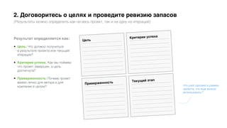 2. Договоритесь о целях и проведите ревизию запасов
(Результаты можно определить как на весь проект, так и на одну из итераций)
Результат определяется как:
• Цель: Что должно получиться
в результате проекта или текущей
итерации?
• Критерии успеха: Как мы поймем,
что проект завершен, а цель
достигнута?
• Приверженность: Почему проект
важен лично для автора и для
компании в целом? Что уже сделано в рамках
проекта, что еще можно
использовать?
 