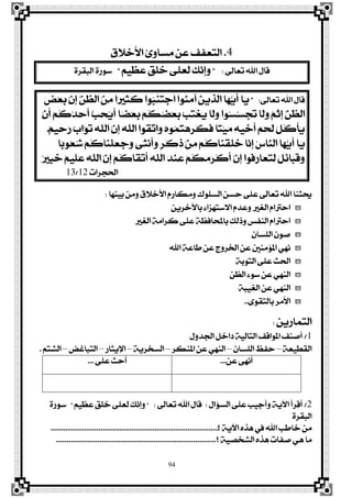 94
4.‫ا٭خ٬م‬ ٨ٚ‫َغا‬ ٔ‫ع‬ ‫ايتعؿـ‬
‫تعاىل‬ ‫اهلل‬ ٍ‫قا‬:"‫ڈ‬ِٝ‫ٹ‬‫ع‬‫ٳ‬‫ع‬ ‫ڈ‬‫ل‬‫ڂ‬ً‫ٴ‬‫خ‬ ٢ً‫ٳ‬‫ع‬‫ځ‬‫ي‬ ‫ځ‬‫و‬‫ٻ‬ْ‫ڇ‬‫إ‬‫ٳ‬ٚ"٠‫ايبكض‬ ٠‫عٛص‬
‫تعاىل‬ ‫اهلل‬ ٍ‫قا‬:"‫ٳا‬ٜ‫ٳ‬‫ض‬‫ٵ‬‫ع‬‫ٳ‬‫ب‬ ‫ٻ‬ٕ‫ڇ‬‫إ‬ ‫ٿ‬ٔ‫ډ‬‫ع‬‫اي‬ ‫ٵ‬ٔ‫ٹ‬َ ‫ٶا‬‫ري‬‫ٹ‬‫ج‬‫ځ‬‫ن‬ ‫ٴٛا‬‫ب‬‫ٹ‬ٓ‫ٳ‬‫ت‬‫ٵ‬‫د‬‫ا‬ ‫ٴٛا‬ٓ‫ٳ‬َ‫آ‬ ‫ٳ‬ٜٔ‫ٹ‬‫ش‬‫ډ‬‫ي‬‫ا‬ ‫ٳا‬ٗ‫ټ‬ٜ‫ځ‬‫أ‬
‫ٵ‬ٕ‫ځ‬‫أ‬ ‫ٵ‬ِ‫ڂ‬‫ن‬‫ٴ‬‫ز‬‫ٳ‬‫س‬‫ځ‬‫أ‬ ‫ټ‬‫ب‬‫ٹ‬‫ش‬‫ٴ‬ٜ‫ځ‬‫أ‬ ‫ٶا‬‫ن‬‫ٵ‬‫ع‬‫ٳ‬‫ب‬ ‫ٵ‬ِ‫ڂ‬‫ه‬‫ٴ‬‫ن‬‫ٵ‬‫ع‬‫ٳ‬‫ب‬ ‫ٵ‬‫ب‬‫ٳ‬‫ت‬‫ٵ‬‫ػ‬‫ٳ‬ٜ ‫ځا‬‫ي‬‫ٳ‬ٚ ‫ٴٛا‬‫غ‬‫ٻ‬‫غ‬‫ٳ‬‫ذ‬‫ٳ‬‫ت‬ ‫ځا‬‫ي‬‫ٳ‬ٚ ‫ٷ‬ِ‫ٵ‬‫ث‬‫ڇ‬‫إ‬ ‫ٿ‬ٔ‫ډ‬‫ع‬‫اي‬
‫ٷ‬ِٝ‫ٹ‬‫س‬‫ٳ‬‫ص‬ ‫ٷ‬‫ب‬‫ٻا‬ٛ‫ٳ‬‫ت‬ ‫ٳ‬٘‫ډ‬ً‫اي‬ ‫ٻ‬ٕ‫ڇ‬‫إ‬ ‫ٳ‬٘‫ډ‬ً‫اي‬ ‫ڂٛا‬‫ك‬‫ٻ‬‫ت‬‫ٳا‬ٚ ‫ٴ‬ٙٛ‫ٴ‬ُ‫ٴ‬‫ت‬‫ٵ‬ٖ‫ڇ‬‫ض‬‫ځ‬‫ه‬‫ځ‬‫ؾ‬ ‫ٶا‬‫ت‬‫ٵ‬ٝ‫ٳ‬َ ‫ٹ‬٘ٝ‫ٹ‬‫خ‬‫ځ‬‫أ‬ ‫ٳ‬ِ‫ٵ‬‫ش‬‫ځ‬‫ي‬ ‫ٳ‬ٌ‫ڂ‬‫ن‬‫ڃ‬‫أ‬‫ٳ‬ٜ.
‫ٳا‬ٜ‫ٶا‬‫ب‬ٛ‫ٴ‬‫ع‬‫ٴ‬‫ؽ‬ ‫ٵ‬ِ‫ڂ‬‫ن‬‫ٳا‬ٓ‫ڃ‬ً‫ٳ‬‫ع‬‫ٳ‬‫د‬‫ٳ‬ٚ ٢‫ٳ‬‫ج‬ْ‫ڂ‬‫أ‬‫ٳ‬ٚ ‫ڈ‬‫ض‬‫ځ‬‫ن‬‫ٳ‬‫س‬ ‫ٵ‬ٔ‫ٹ‬َ ‫ٵ‬ِ‫ڂ‬‫ن‬‫ٳا‬ٓ‫ڃ‬‫ك‬‫ځ‬ً‫ٳ‬‫خ‬ ‫ٻا‬ْ‫ڇ‬‫إ‬ ‫ٴ‬‫ؼ‬‫ٻا‬ٓ‫اي‬ ‫ٳا‬ٗ‫ټ‬ٜ‫ځ‬‫أ‬
‫ٷ‬‫ري‬‫ٹ‬‫ب‬‫ٳ‬‫خ‬ ‫ٷ‬ِٝ‫ٹ‬ً‫ٳ‬‫ع‬ ‫ٳ‬٘‫ډ‬ً‫اي‬ ‫ٻ‬ٕ‫ڇ‬‫إ‬ ‫ٵ‬ِ‫ڂ‬‫ن‬‫ځا‬‫ك‬‫ٵ‬‫ت‬‫ځ‬‫أ‬ ‫ٹ‬٘‫ډ‬ً‫اي‬ ‫ٳ‬‫ز‬‫ٵ‬ٓ‫ٹ‬‫ع‬ ‫ٵ‬ِ‫ڂ‬‫ه‬‫ٳ‬َ‫ٳ‬‫ض‬‫ڃ‬‫ن‬‫ځ‬‫أ‬ ‫ٻ‬ٕ‫ڇ‬‫إ‬ ‫ڂٛا‬‫ؾ‬‫ٳ‬‫ص‬‫ٳا‬‫ع‬‫ٳ‬‫ت‬‫ٹ‬‫ي‬ ‫ٳ‬ٌ‫ٹ‬٥‫ٳا‬‫ب‬‫ځ‬‫ق‬‫ٳ‬ٚ
‫اذتذضات‬12/13
‫بٝٓٗا‬ َٔٚ ‫ا٭خ٬م‬ ّ‫َٚهاص‬ ‫ايغًٛى‬ ٔ‫سغ‬ ٢ً‫ع‬ ‫تعاىل‬ ‫اهلل‬ ‫عتجٓا‬:
ٜٔ‫باٯخض‬ ٤‫ا٫عتٗظا‬ ّ‫ٚعز‬ ‫ايػري‬ ّ‫اسرتا‬
‫ايػري‬ ١َ‫نضا‬ ٢ً‫ع‬ ١‫باحملاؾع‬ ‫ٚسيو‬ ‫ايٓؿػ‬ ّ‫اسرتا‬
ٕ‫ايًغا‬ ٕٛ‫ف‬
‫اهلل‬ ١‫طاع‬ ٔ‫ع‬ ‫ارتضٚز‬ ٔ‫ع‬ ‫امل٪َٓني‬ ْٞٗ
١‫ايتٛب‬ ٢ً‫ع‬ ‫اذتح‬
ٔ‫ايع‬ ٤ٛ‫ع‬ ٔ‫ع‬ ٞٗٓ‫اي‬
١‫ايػٝب‬ ٔ‫ع‬ ٞٗٓ‫اي‬
٣ٛ‫بايتك‬ ‫ا٭َض‬..
ٜٔ‫ايتُاص‬:
1/ٍٚ‫ادتز‬ ٌ‫راخ‬ ١ٝ‫ايتاي‬ ‫املٛاقـ‬ ‫أفٓـ‬
١‫ايكڀٝع‬–ٕ‫ايًغا‬ ‫سؿغ‬–‫املٓهض‬ ٔ‫ع‬ ٞٗٓ‫اي‬–١ٜ‫ايغدض‬–‫اٱٜجاص‬–‫ايتباغض‬–ِ‫ايؾت‬.
ٔ‫ع‬ ٢ْٗ‫أ‬...٢ً‫ع‬ ‫أسح‬...
2/ٍ‫ايغ٪ا‬ ٢ً‫ع‬ ‫ٚأدٝب‬ ١ٜ‫اٯ‬ ‫ٺضأ‬‫ق‬‫أ‬:‫تعاىل‬ ‫اهلل‬ ٍ‫قا‬" :‫ڈ‬ِٝ‫ٹ‬‫ع‬‫ٳ‬‫ع‬ ‫ڈ‬‫ل‬‫ڂ‬ً‫ٴ‬‫خ‬ ٢ً‫ٳ‬‫ع‬‫ځ‬‫ي‬ ‫ځ‬‫و‬‫ٻ‬ْ‫ڇ‬‫إ‬‫ٳ‬ٚ"٠‫عٛص‬
٠‫ايبكض‬
‫؟‬ ١ٜ‫اٯ‬ ٙ‫ٖش‬ ‫يف‬ ‫اهلل‬ ‫خاطب‬ َٔ.................................................................................
‫؟‬ ١ٝ‫ايؾدق‬ ٙ‫ٖش‬ ‫فؿات‬ ٖٞ ‫َا‬.............................................................................
 